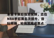开云-关于本菲卡赛后强势反弹，志在NBA季后赛名次提升，目标明确，轮换策略成焦点的信息